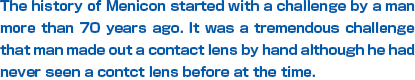 The history of Menicon started with a challenge by a man more than 60 years ago. It was a tremendous challenge that the man made out a contact lens by hand although he had never seen a contact lens before at the time.