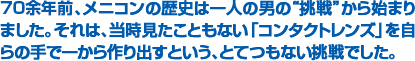 ６０余年前、メニコンの歴史は一人の男の“挑戦”から始まりました。それは、当時見たこともない「コンタクトレンズ」を自らの手で一から作り出すという、とてつもない挑戦でした。